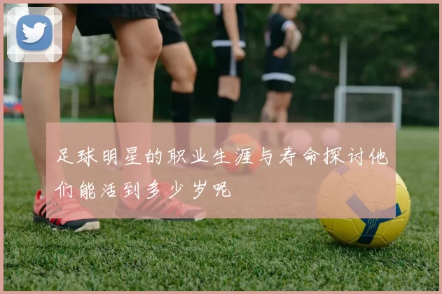 足球明星的职业生涯与寿命探讨他们能活到多少岁呢