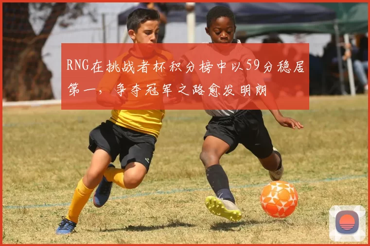 RNG在挑战者杯积分榜中以59分稳居第一，争夺冠军之路愈发明朗