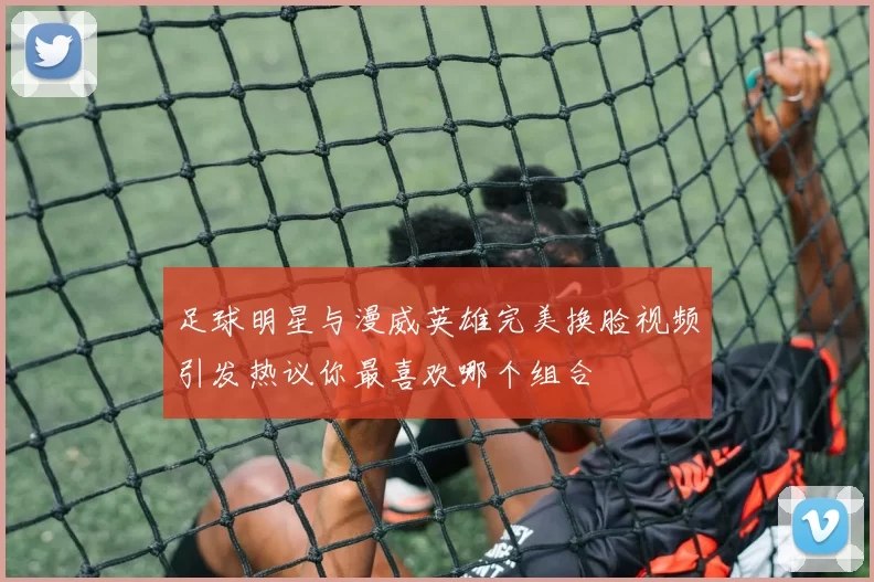 足球明星与漫威英雄完美换脸视频引发热议你最喜欢哪个组合