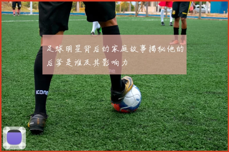 足球明星背后的家庭故事揭秘他的后爹是谁及其影响力