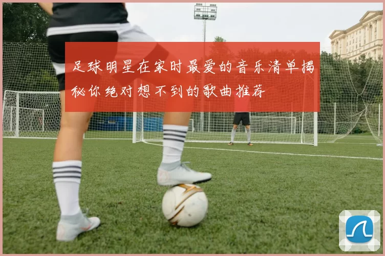 足球明星在家时最爱的音乐清单揭秘你绝对想不到的歌曲推荐
