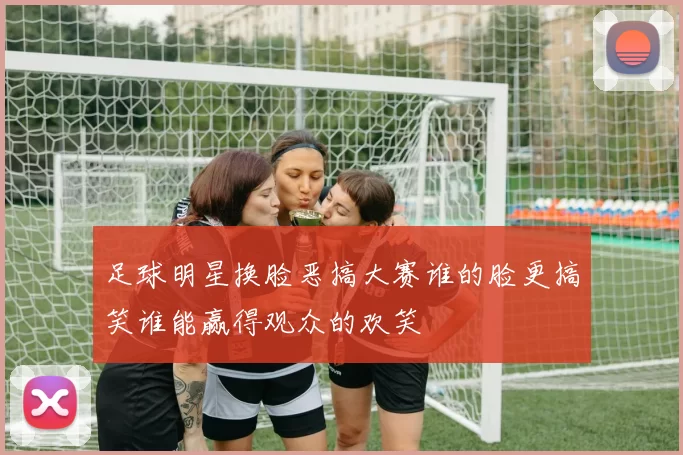足球明星换脸恶搞大赛谁的脸更搞笑谁能赢得观众的欢笑