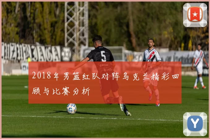 2018年男篮红队对阵乌克兰精彩回顾与比赛分析