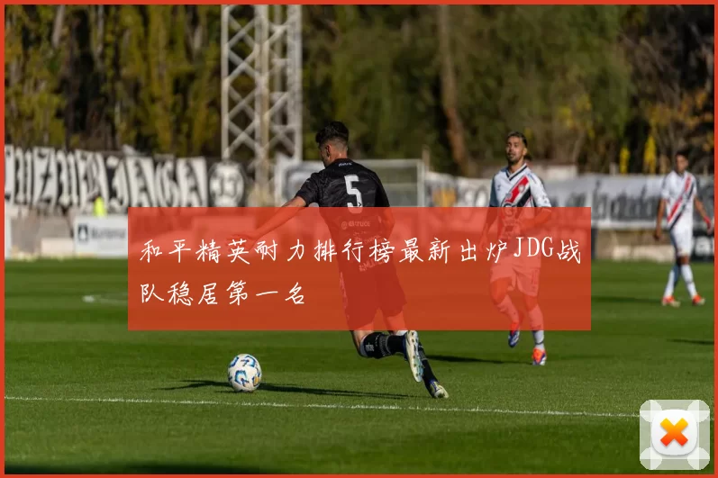和平精英耐力排行榜最新出炉JDG战队稳居第一名