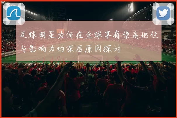 足球明星为何在全球享有崇高地位与影响力的深层原因探讨