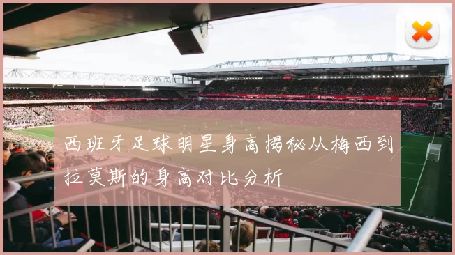 西班牙足球明星身高揭秘从梅西到拉莫斯的身高对比分析