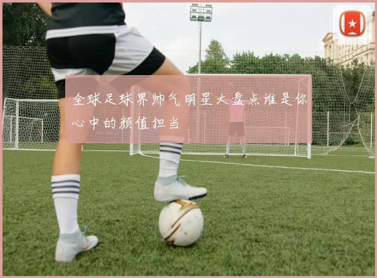 全球足球界帅气明星大盘点谁是你心中的颜值担当