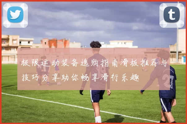 极限运动装备选购指南滑板推荐与技巧分享助你畅享滑行乐趣