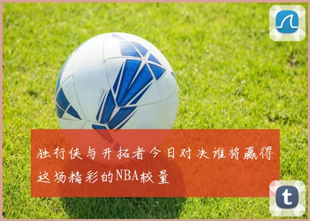 独行侠与开拓者今日对决谁将赢得这场精彩的NBA较量