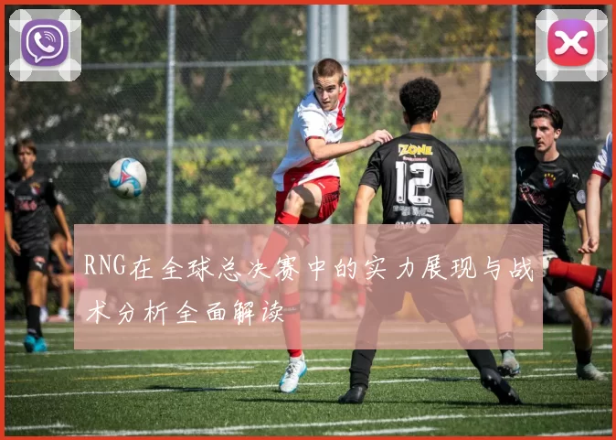 RNG在全球总决赛中的实力展现与战术分析全面解读