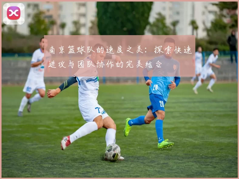 南京篮球队的速度之美：探索快速进攻与团队协作的完美结合
