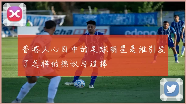 香港人心目中的足球明星是谁引发了怎样的热议与追捧