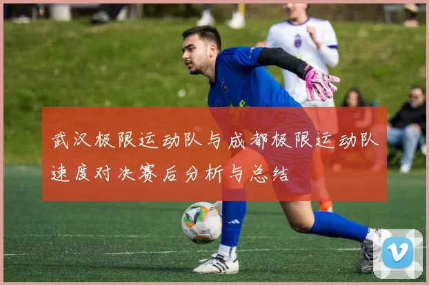 武汉极限运动队与成都极限运动队速度对决赛后分析与总结