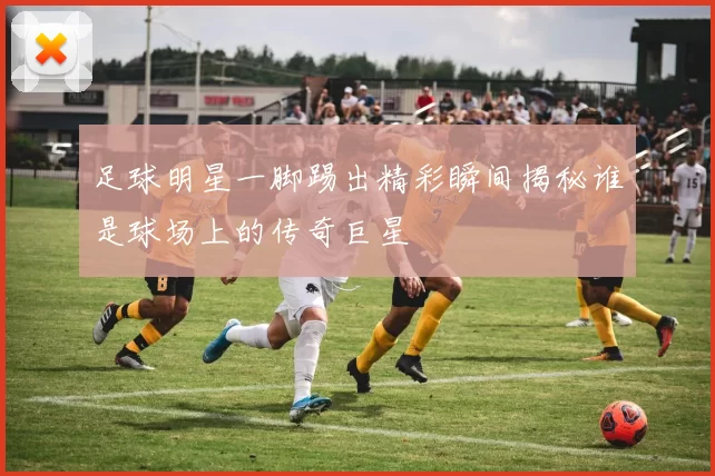足球明星一脚踢出精彩瞬间揭秘谁是球场上的传奇巨星