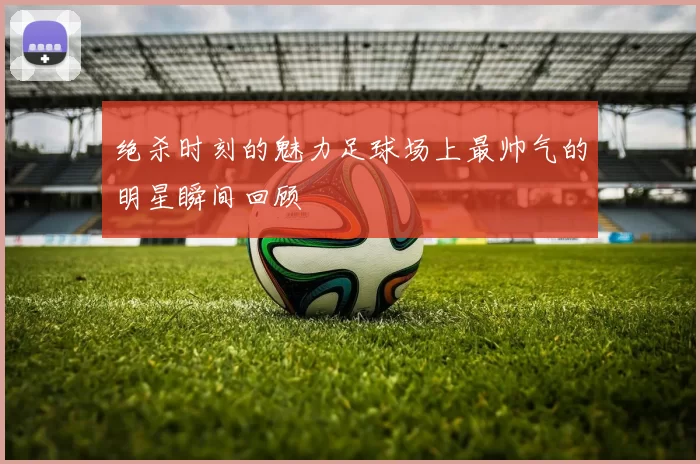 绝杀时刻的魅力足球场上最帅气的明星瞬间回顾