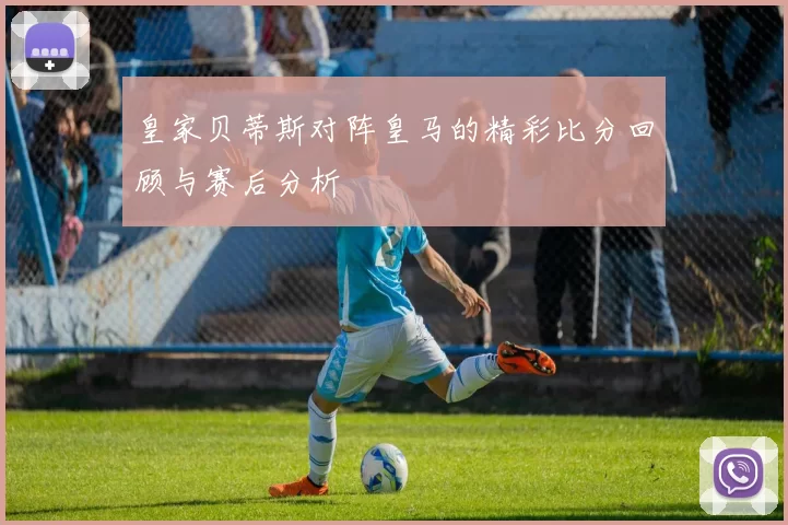 皇家贝蒂斯对阵皇马的精彩比分回顾与赛后分析