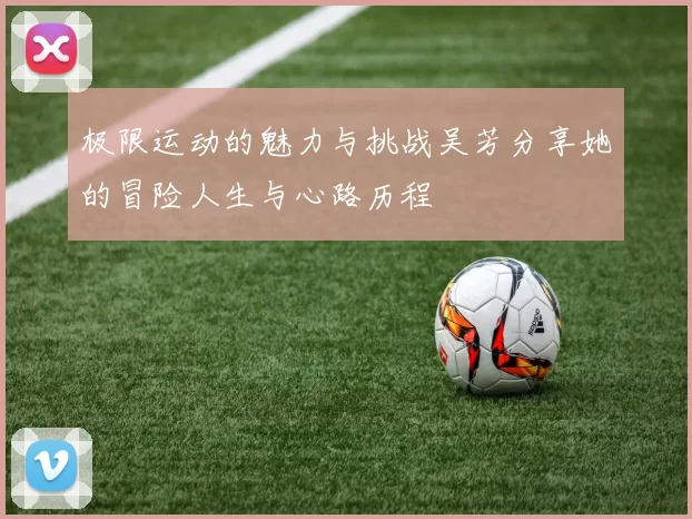 极限运动的魅力与挑战吴芳分享她的冒险人生与心路历程