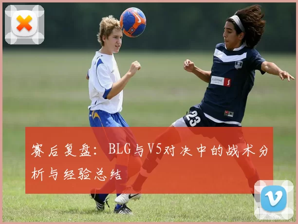 赛后复盘：BLG与V5对决中的战术分析与经验总结