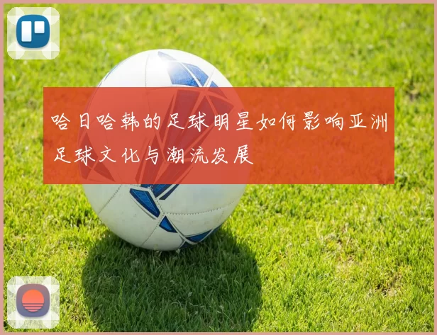 哈日哈韩的足球明星如何影响亚洲足球文化与潮流发展