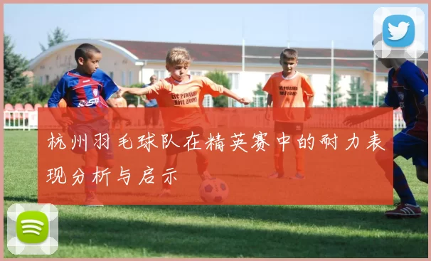 杭州羽毛球队在精英赛中的耐力表现分析与启示