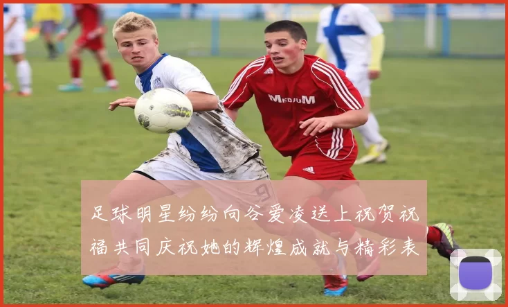足球明星纷纷向谷爱凌送上祝贺祝福共同庆祝她的辉煌成就与精彩表现