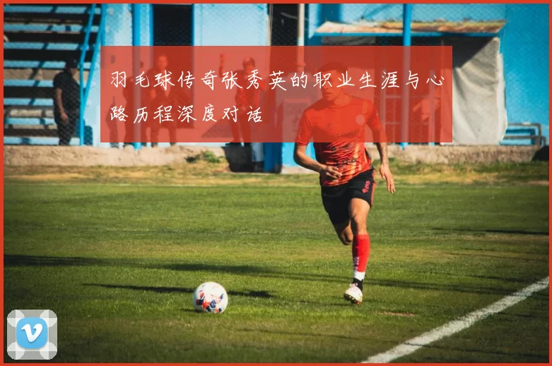 羽毛球传奇张秀英的职业生涯与心路历程深度对话