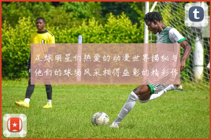 足球明星们热爱的动漫世界揭秘与他们的球场风采相得益彰的精彩作品