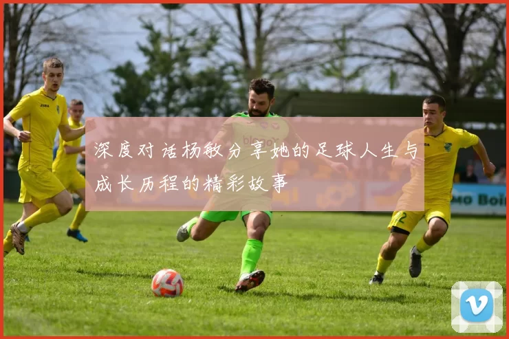 深度对话杨敏分享她的足球人生与成长历程的精彩故事