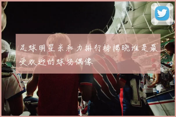 足球明星亲和力排行榜揭晓谁是最受欢迎的球场偶像
