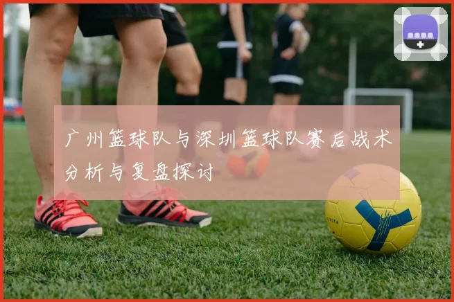 广州篮球队与深圳篮球队赛后战术分析与复盘探讨