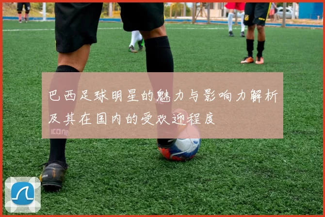 巴西足球明星的魅力与影响力解析及其在国内的受欢迎程度