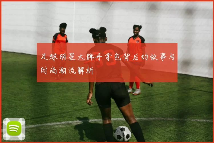 足球明星大牌手拿包背后的故事与时尚潮流解析