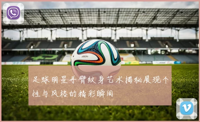 足球明星手臂纹身艺术揭秘展现个性与风格的精彩瞬间