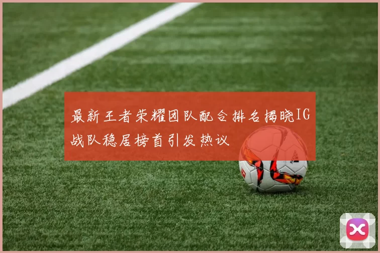 最新王者荣耀团队配合排名揭晓IG战队稳居榜首引发热议