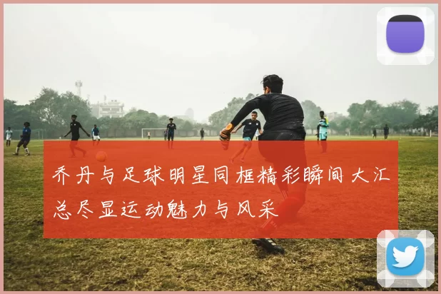 乔丹与足球明星同框精彩瞬间大汇总尽显运动魅力与风采