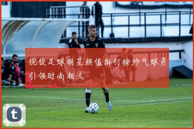 现役足球明星颜值排行榜帅气球员引领时尚潮流