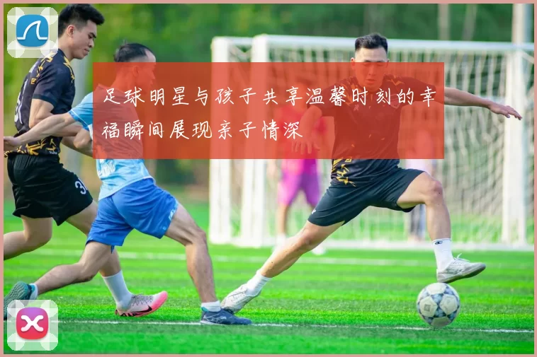 足球明星与孩子共享温馨时刻的幸福瞬间展现亲子情深