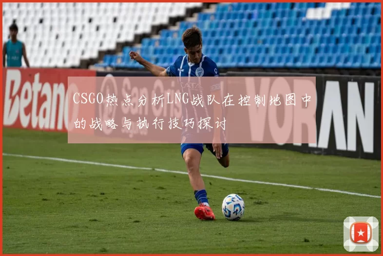 CSGO热点分析LNG战队在控制地图中的战略与执行技巧探讨