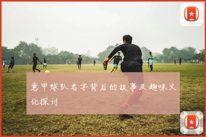 意甲球队名字背后的故事及趣味文化探讨