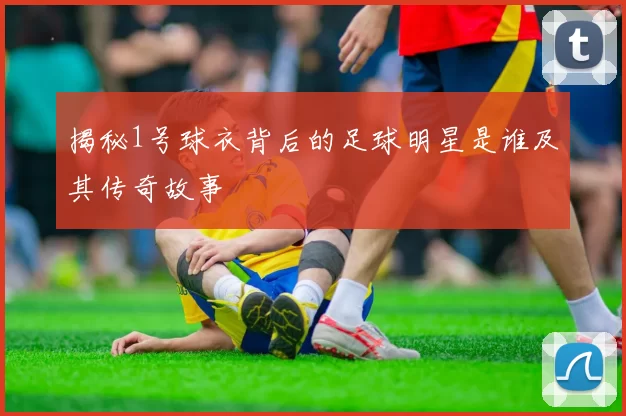揭秘1号球衣背后的足球明星是谁及其传奇故事