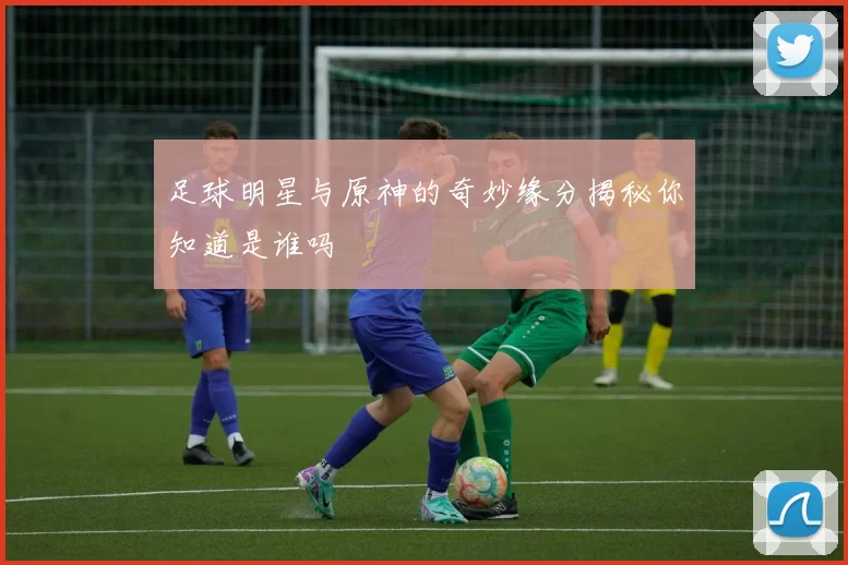 足球明星与原神的奇妙缘分揭秘你知道是谁吗