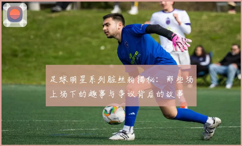 足球明星系列脏丝狗揭秘：那些场上场下的趣事与争议背后的故事