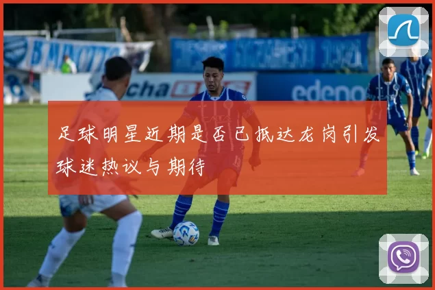 足球明星近期是否已抵达龙岗引发球迷热议与期待