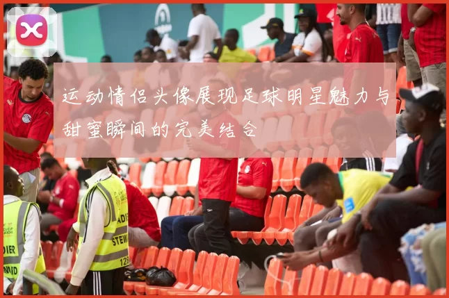 运动情侣头像展现足球明星魅力与甜蜜瞬间的完美结合