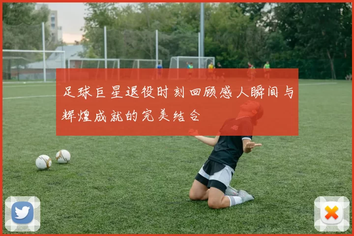 足球巨星退役时刻回顾感人瞬间与辉煌成就的完美结合