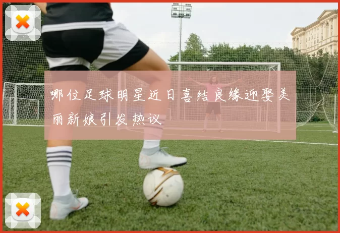 哪位足球明星近日喜结良缘迎娶美丽新娘引发热议