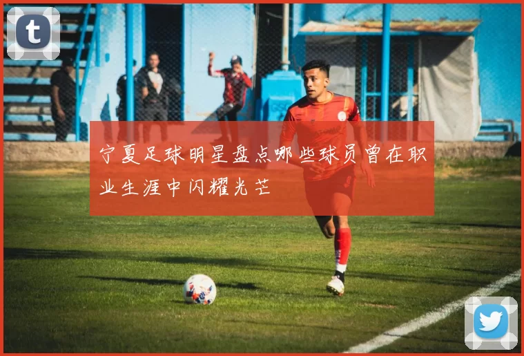 宁夏足球明星盘点哪些球员曾在职业生涯中闪耀光芒