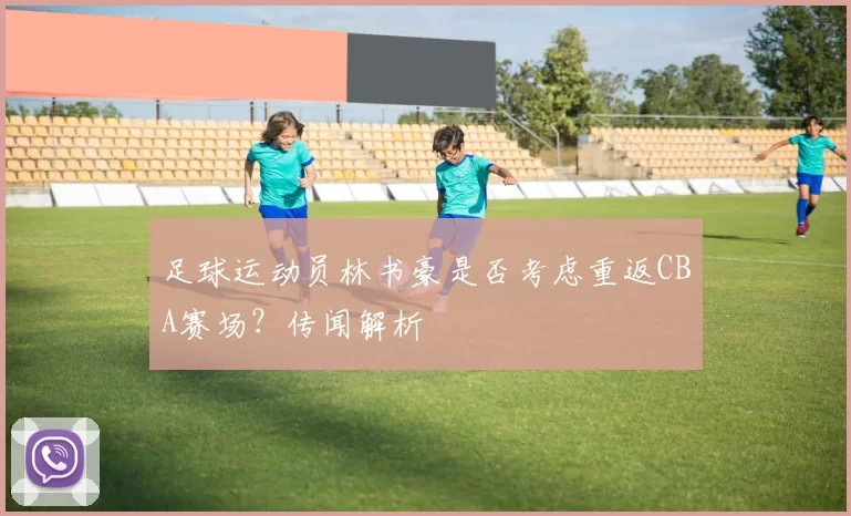足球运动员林书豪是否考虑重返CBA赛场？传闻解析