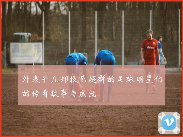 外表平凡却技艺超群的足球明星们的传奇故事与成就