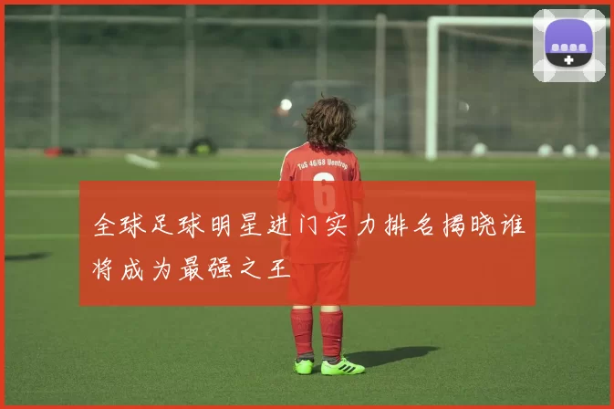 全球足球明星进门实力排名揭晓谁将成为最强之王